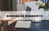西安解封最新消息 西安解除疫情了吗