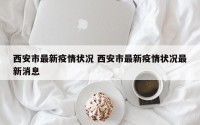 西安市最新疫情状况 西安市最新疫情状况最新消息