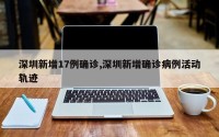 深圳新增17例确诊,深圳新增确诊病例活动轨迹