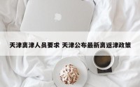 天津离津人员要求 天津公布最新离返津政策