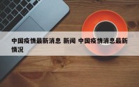 中国疫情最新消息 新闻 中国疫情消息最新情况