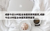 成都今日18时起全体居民原则居家,成都:今日18时起全体居民原则居家