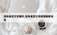 吉林省舒兰市图片,吉林省舒兰市疫情最新消息