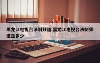 黑龙江电视台法制频道:黑龙江电视台法制频道是多少