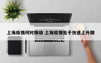 上海疫情何时降级 上海疫情处于快速上升期