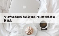 今日大连新闻头条最新消息,今日大连疫情最新消息
