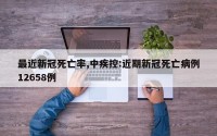 最近新冠死亡率,中疾控:近期新冠死亡病例12658例