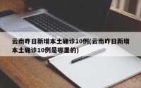 云南昨日新增本土确诊10例(云南昨日新增本土确诊10例是哪里的)