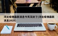河北疫情最新消息今天又封了(河北疫情最新消息2020)