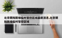 北京朝阳新增临时管控区域最新消息,北京朝阳新增临时管控区域