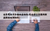 山东乳山冷冻猪肉呈阳性(乳山进口冻猪肉制品新冠检测阳性)