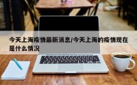 今天上海疫情最新消息/今天上海的疫情现在是什么情况