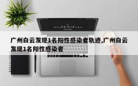 广州白云发现1名阳性感染者轨迹,广州白云发现1名阳性感染者