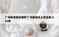 广州新增感染病例:广州新增本土感染者3180例