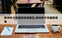 郑州市今天最新疫情报告,郑州市今天最新疫情